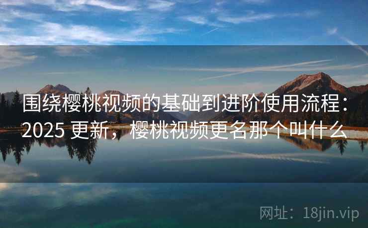 围绕樱桃视频的基础到进阶使用流程：2025 更新，樱桃视频更名那个叫什么