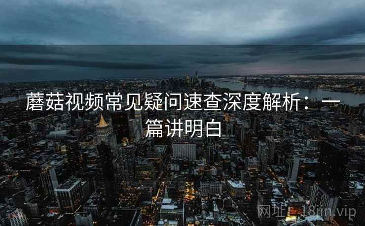 蘑菇视频常见疑问速查深度解析：一篇讲明白