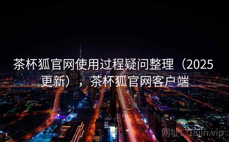 茶杯狐官网使用过程疑问整理（2025 更新），茶杯狐官网客户端