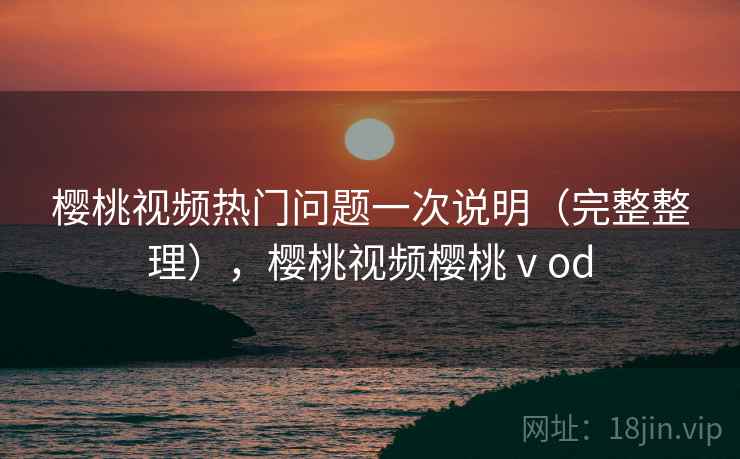 樱桃视频热门问题一次说明（完整整理），樱桃视频樱桃ⅴod