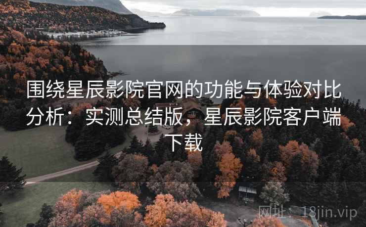 围绕星辰影院官网的功能与体验对比分析：实测总结版，星辰影院客户端下载