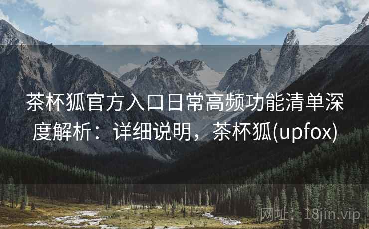 茶杯狐官方入口日常高频功能清单深度解析：详细说明，茶杯狐(upfox)