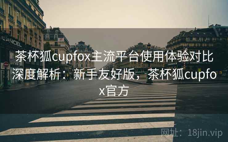 茶杯狐cupfox主流平台使用体验对比深度解析：新手友好版，茶杯狐cupfox官方