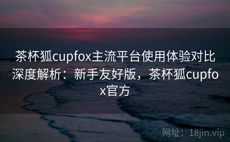 茶杯狐cupfox主流平台使用体验对比深度解析：新手友好版，茶杯狐cupfox官方