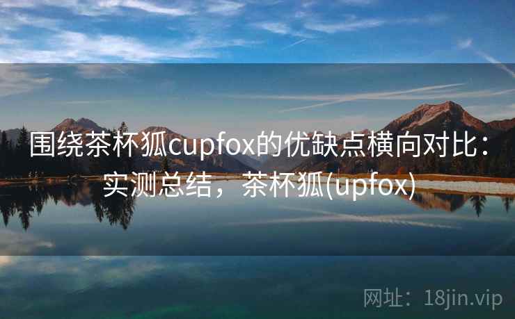 围绕茶杯狐cupfox的优缺点横向对比：实测总结，茶杯狐(upfox)