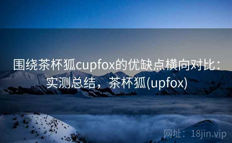 围绕茶杯狐cupfox的优缺点横向对比：实测总结，茶杯狐(upfox)