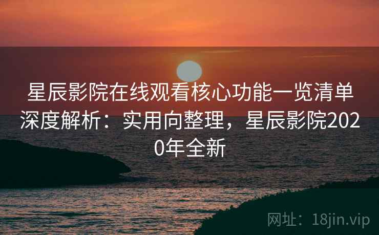 星辰影院在线观看核心功能一览清单深度解析：实用向整理，星辰影院2020年全新