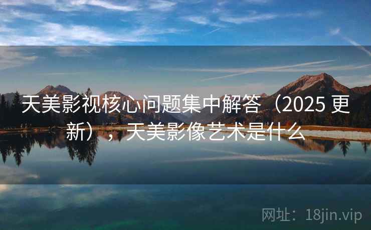 天美影视核心问题集中解答（2025 更新），天美影像艺术是什么