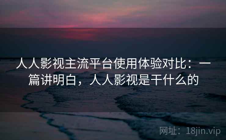 人人影视主流平台使用体验对比：一篇讲明白，人人影视是干什么的