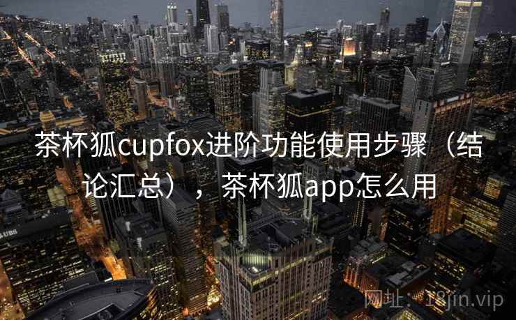 茶杯狐cupfox进阶功能使用步骤（结论汇总），茶杯狐app怎么用