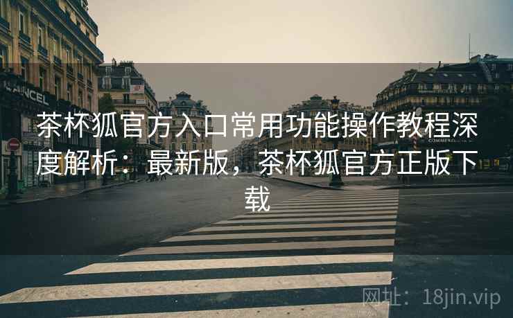 茶杯狐官方入口常用功能操作教程深度解析：最新版，茶杯狐官方正版下载