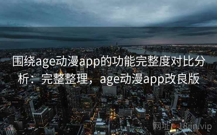 围绕age动漫app的功能完整度对比分析：完整整理，age动漫app改良版