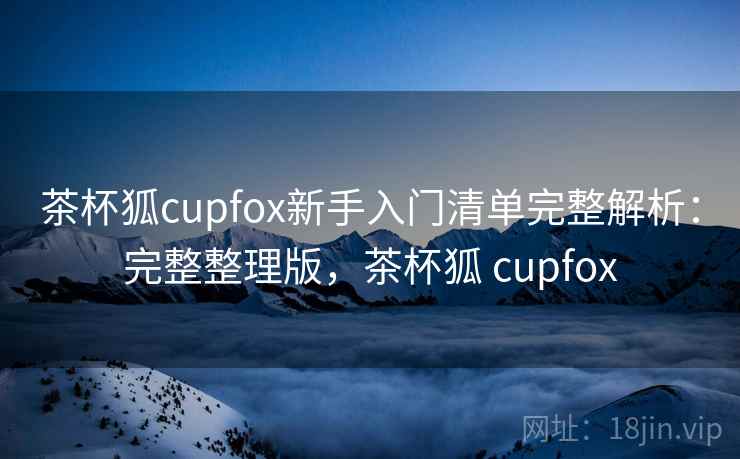茶杯狐cupfox新手入门清单完整解析：完整整理版，茶杯狐 cupfox