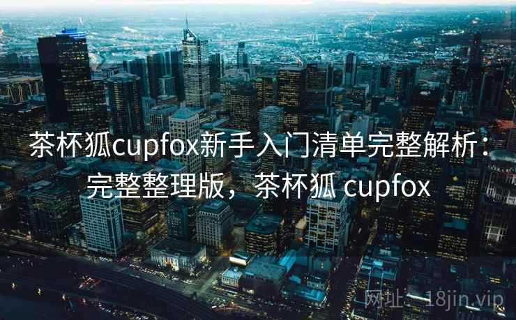 茶杯狐cupfox新手入门清单完整解析：完整整理版，茶杯狐 cupfox