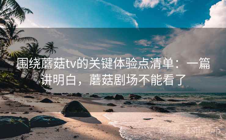 围绕蘑菇tv的关键体验点清单：一篇讲明白，蘑菇剧场不能看了