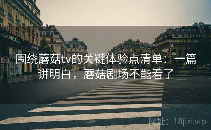 围绕蘑菇tv的关键体验点清单：一篇讲明白，蘑菇剧场不能看了