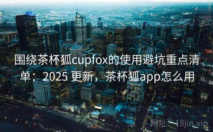 围绕茶杯狐cupfox的使用避坑重点清单:2025 更新,茶杯狐app怎么用 围绕茶杯狐cupfox的使用避坑重点清单:2025 更新,茶杯狐app怎么用