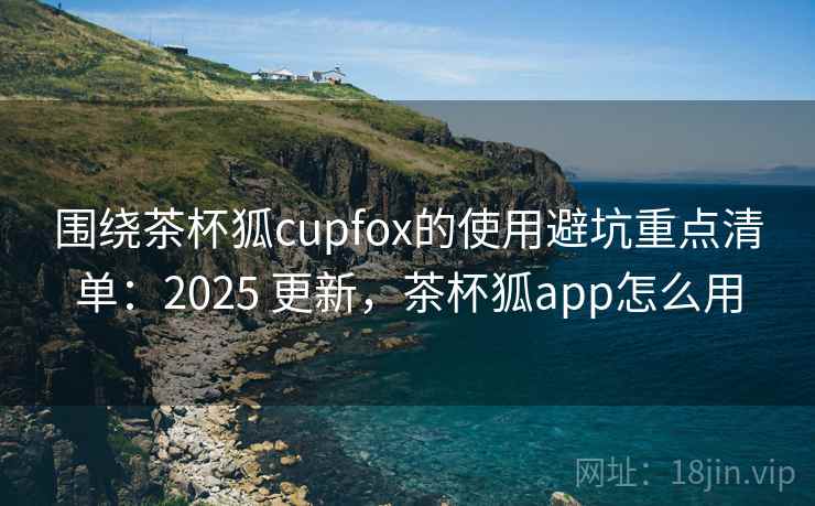 围绕茶杯狐cupfox的使用避坑重点清单:2025 更新,茶杯狐app怎么用 围绕茶杯狐cupfox的使用避坑重点清单:2025 更新,茶杯狐app怎么用