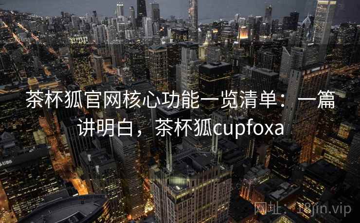 茶杯狐官网核心功能一览清单：一篇讲明白，茶杯狐cupfoxa