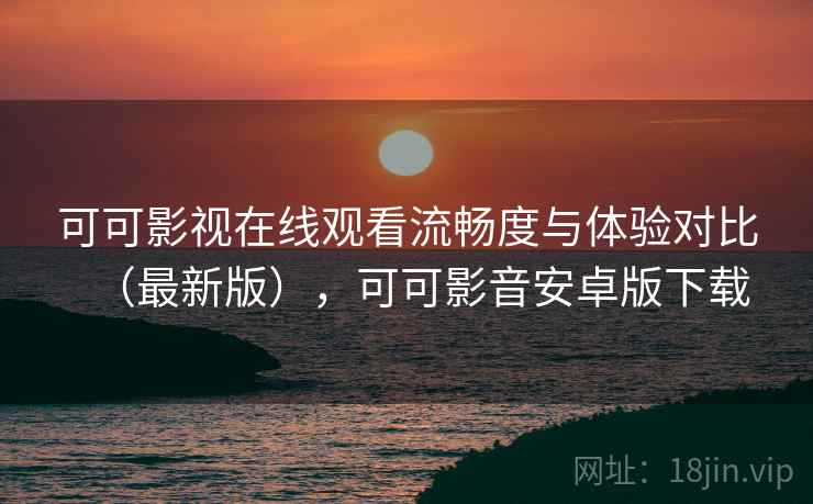 可可影视在线观看流畅度与体验对比（最新版），可可影音安卓版下载