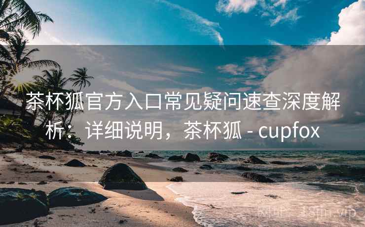 茶杯狐官方入口常见疑问速查深度解析：详细说明，茶杯狐 - cupfox