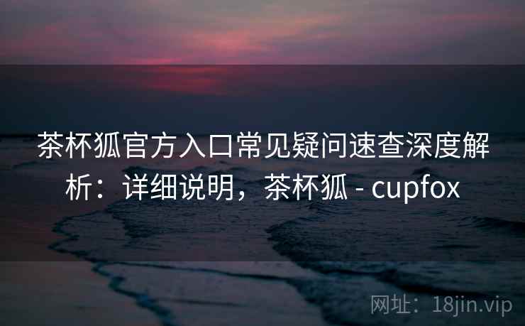茶杯狐官方入口常见疑问速查深度解析：详细说明，茶杯狐 - cupfox