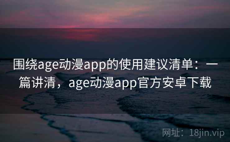 围绕age动漫app的使用建议清单：一篇讲清，age动漫app官方安卓下载