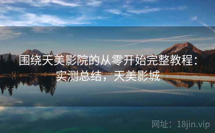 围绕天美影院的从零开始完整教程：实测总结，天美影城