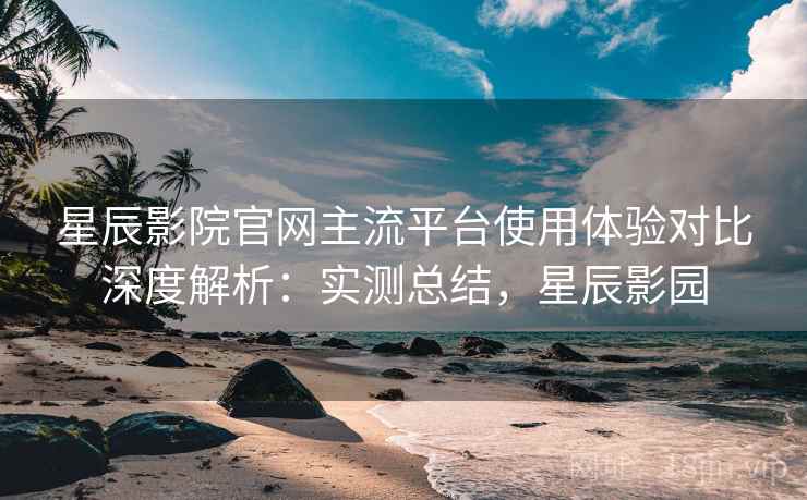星辰影院官网主流平台使用体验对比深度解析：实测总结，星辰影园