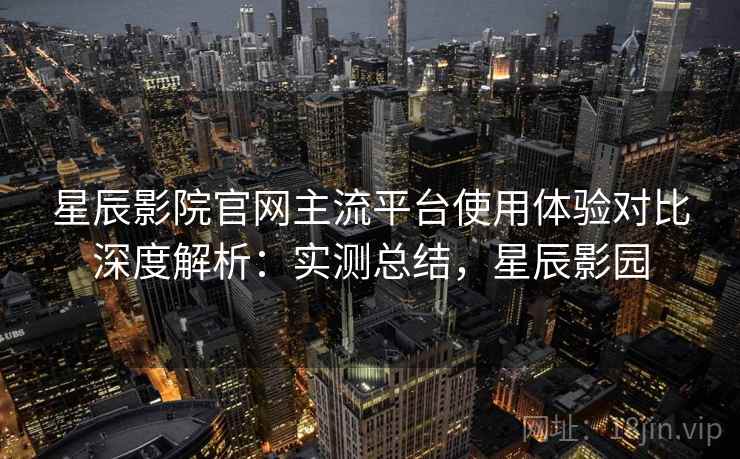 星辰影院官网主流平台使用体验对比深度解析：实测总结，星辰影园