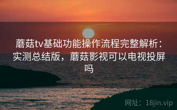 蘑菇tv基础功能操作流程完整解析:实测总结版,蘑菇影视可以电视投屏吗 蘑菇tv基础功能操作流程完整解析:实测总结版,蘑菇影视可以电视投屏吗