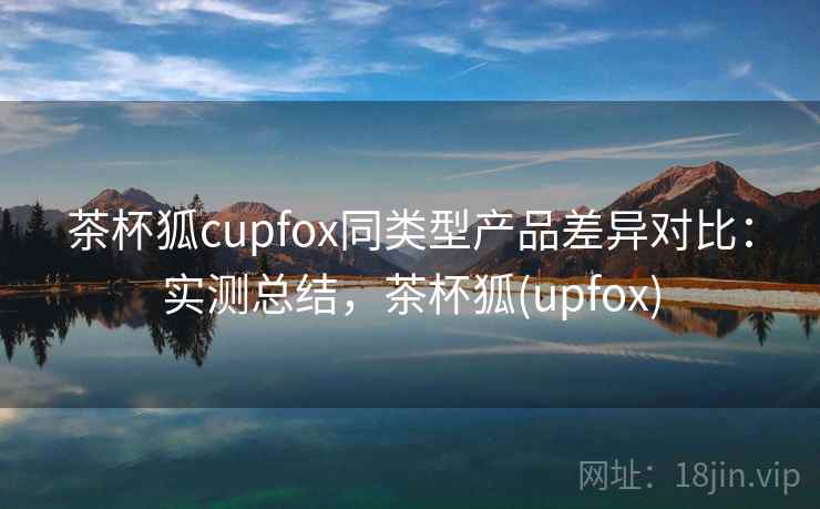 茶杯狐cupfox同类型产品差异对比：实测总结，茶杯狐(upfox)