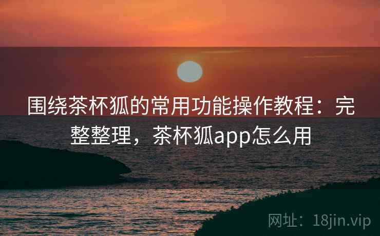 围绕茶杯狐的常用功能操作教程：完整整理，茶杯狐app怎么用