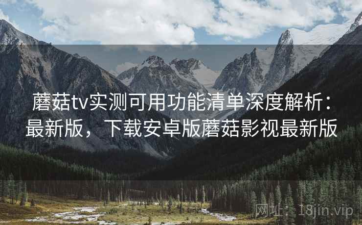 蘑菇tv实测可用功能清单深度解析:最新版,下载安卓版蘑菇影视最新版 蘑菇tv实测可用功能清单深度解析:最新版,下载安卓版蘑菇影视最新版