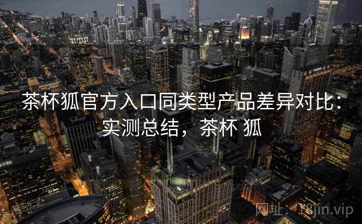 茶杯狐官方入口同类型产品差异对比:实测总结,茶杯 狐 茶杯狐官方入口同类型产品差异对比:实测总结,茶杯 狐