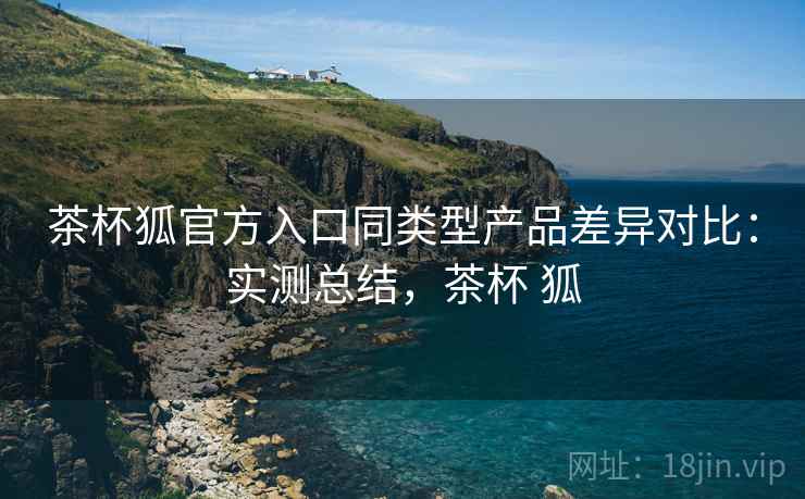 茶杯狐官方入口同类型产品差异对比:实测总结,茶杯 狐 茶杯狐官方入口同类型产品差异对比:实测总结,茶杯 狐