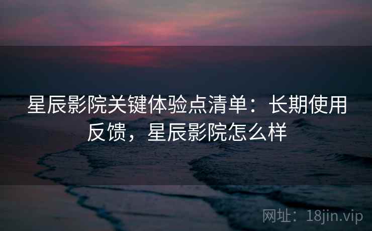 星辰影院关键体验点清单：长期使用反馈，星辰影院怎么样