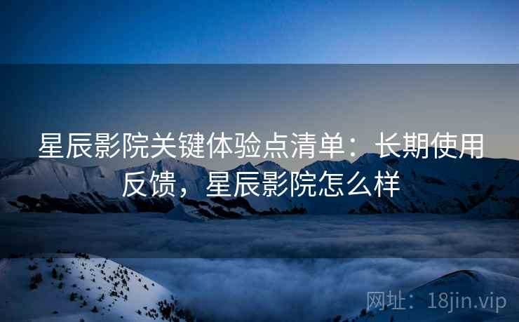 星辰影院关键体验点清单：长期使用反馈，星辰影院怎么样