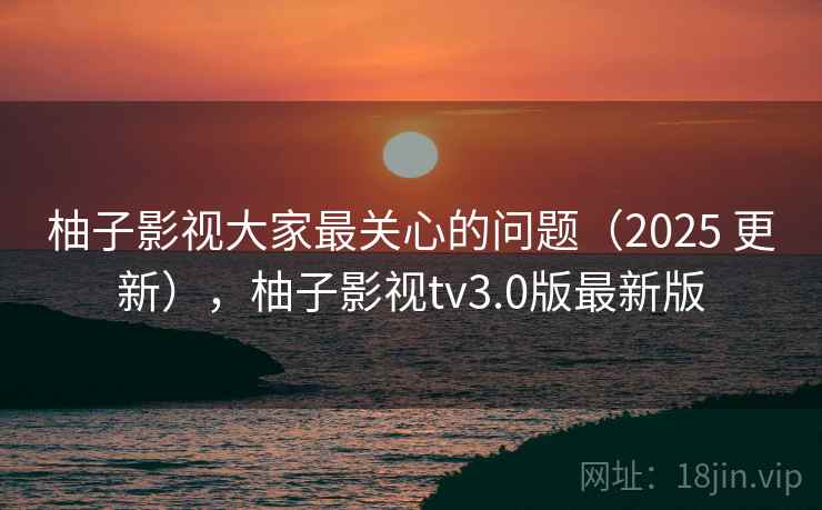 柚子影视大家最关心的问题(2025 更新),柚子影视tv3.0版最新版 柚子影视大家最关心的问题(2025 更新),柚子影视tv3.0版最新版