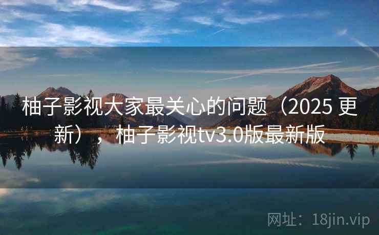 柚子影视大家最关心的问题(2025 更新),柚子影视tv3.0版最新版 柚子影视大家最关心的问题(2025 更新),柚子影视tv3.0版最新版