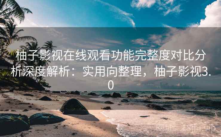 柚子影视在线观看功能完整度对比分析深度解析:实用向整理,柚子影视3.0 柚子影视在线观看功能完整度对比分析深度解析:实用向整理,柚子影视3.0