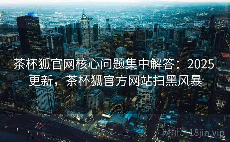 茶杯狐官网核心问题集中解答：2025 更新，茶杯狐官方网站扫黑风暴