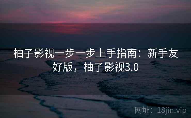 柚子影视一步一步上手指南:新手友好版,柚子影视3.0 柚子影视一步一步上手指南:新手友好版,柚子影视3.0