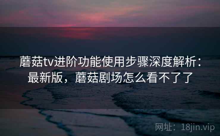 蘑菇tv进阶功能使用步骤深度解析:最新版,蘑菇剧场怎么看不了了 蘑菇tv进阶功能使用步骤深度解析:最新版,蘑菇剧场怎么看不了了