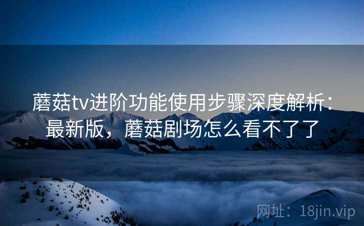 蘑菇tv进阶功能使用步骤深度解析:最新版,蘑菇剧场怎么看不了了 蘑菇tv进阶功能使用步骤深度解析:最新版,蘑菇剧场怎么看不了了