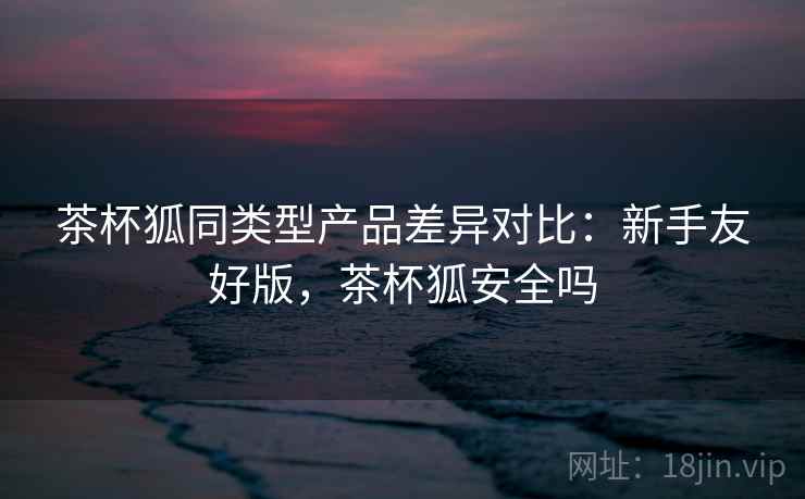 茶杯狐同类型产品差异对比:新手友好版,茶杯狐安全吗 茶杯狐同类型产品差异对比:新手友好版,茶杯狐安全吗