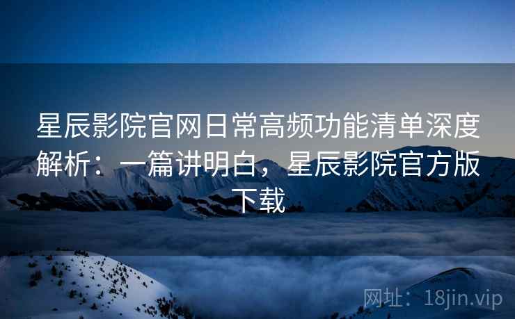 星辰影院官网日常高频功能清单深度解析:一篇讲明白,星辰影院官方版下载 星辰影院官网日常高频功能清单深度解析:一篇讲明白,星辰影院官方版下载