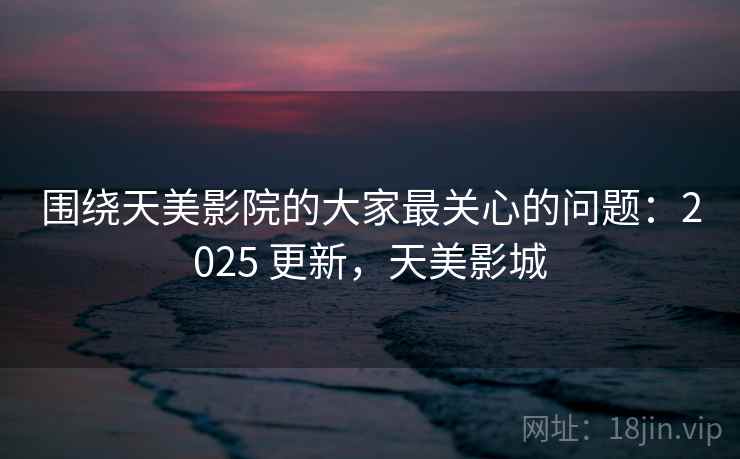 围绕天美影院的大家最关心的问题：2025 更新，天美影城