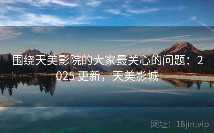 围绕天美影院的大家最关心的问题：2025 更新，天美影城