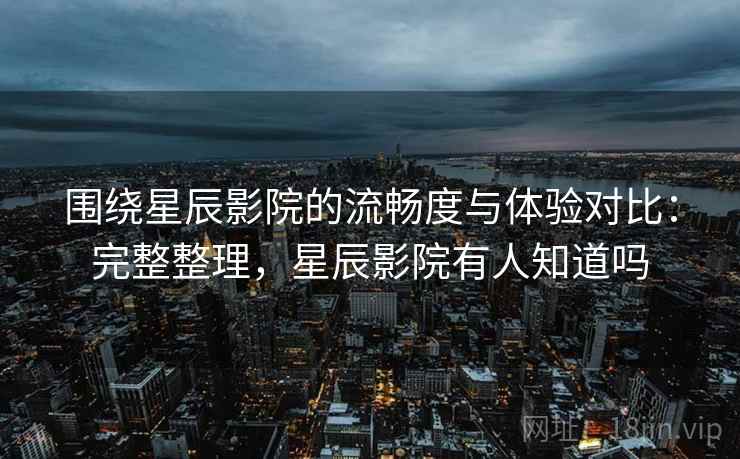 围绕星辰影院的流畅度与体验对比：完整整理，星辰影院有人知道吗